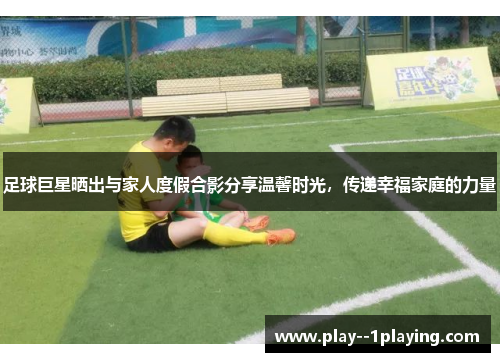 足球巨星晒出与家人度假合影分享温馨时光,传递幸福家庭的力量 足球巨星晒出与家人度假合影分享温馨时光,传递幸福家庭的力量