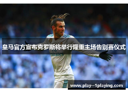 皇马官方宣布克罗斯将举行隆重主场告别赛仪式 皇马官方宣布克罗斯将举行隆重主场告别赛仪式