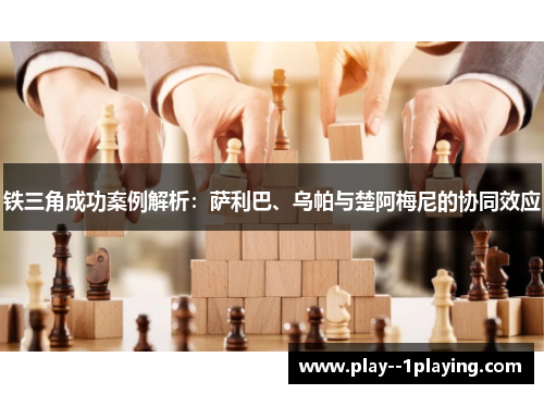 铁三角成功案例解析：萨利巴、乌帕与楚阿梅尼的协同效应